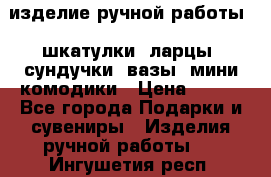 изделие ручной работы : шкатулки, ларцы, сундучки, вазы, мини комодики › Цена ­ 500 - Все города Подарки и сувениры » Изделия ручной работы   . Ингушетия респ.